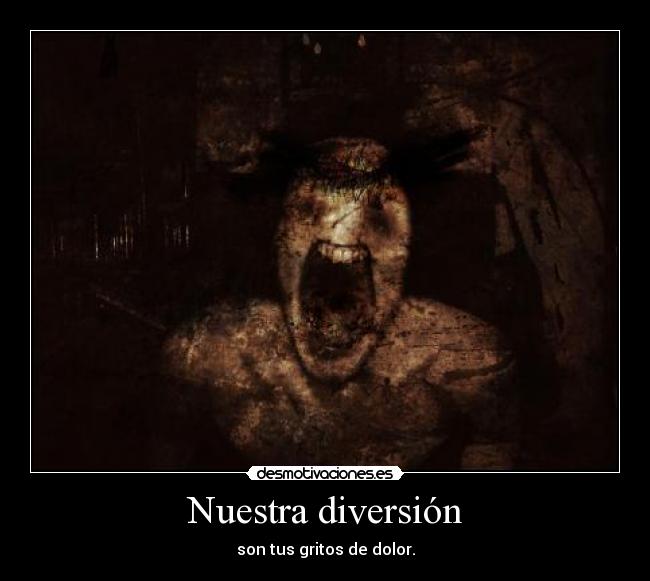 Nuestra diversión - son tus gritos de dolor.