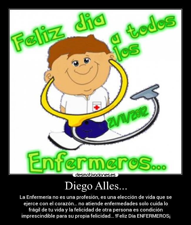 Diego Alles... - La Enfermería no es una profesión, es una elección de vida que se
ejerce con el corazón... no atiende enfermedades solo cuida lo
frágil de tu vida y la felicidad de otra persona es condición
imprescindible para su propia felicidad... !Feliz Día ENFERMEROS¡