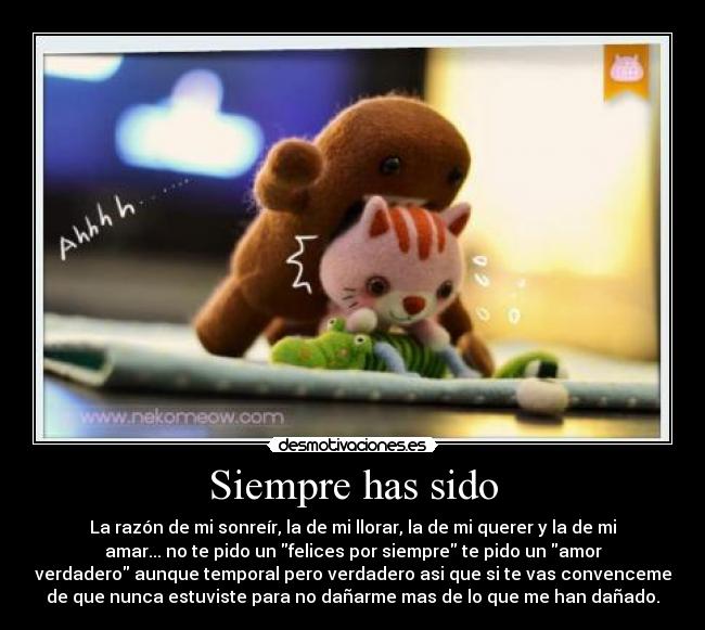 Siempre has sido - La razón de mi sonreír, la de mi llorar, la de mi querer y la de mi
amar... no te pido un felices por siempre te pido un amor
verdadero aunque temporal pero verdadero asi que si te vas convenceme
de que nunca estuviste para no dañarme mas de lo que me han dañado.