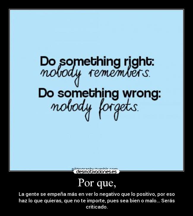 Por que, - La gente se empeña más en ver lo negativo que lo positivo, por eso
haz lo que quieras, que no te importe, pues sea bien o malo... Serás
criticado.