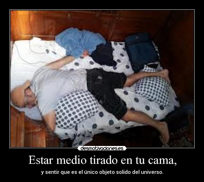 Estar medio tirado en tu cama, - y sentir que es el único objeto solido del universo.