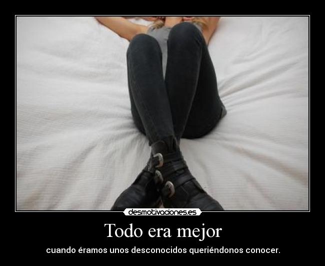 Todo era mejor - cuando éramos unos desconocidos queriéndonos conocer.