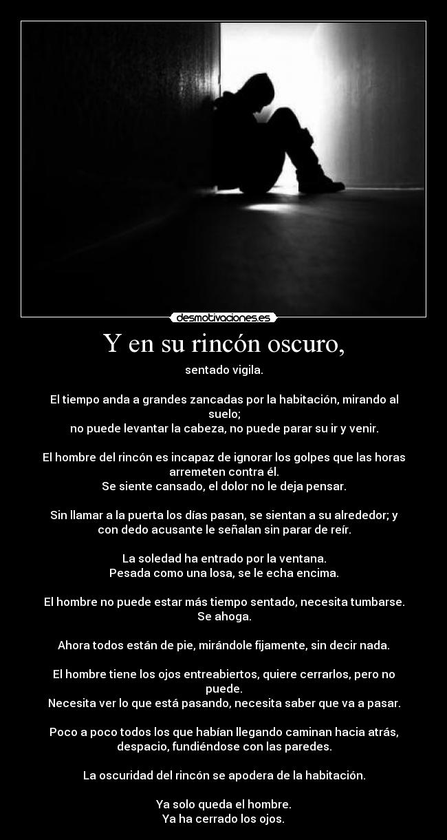 Y en su rincón oscuro, - sentado vigila.
El tiempo anda a grandes zancadas por la habitación, mirando al
suelo;
no puede levantar la cabeza, no puede parar su ir y venir.
El hombre del rincón es incapaz de ignorar los golpes que las horas
arremeten contra él.
Se siente cansado, el dolor no le deja pensar.
Sin llamar a la puerta los días pasan, se sientan a su alrededor; y
con dedo acusante le señalan sin parar de reír.
La soledad ha entrado por la ventana.
Pesada como una losa, se le echa encima.
El hombre no puede estar más tiempo sentado, necesita tumbarse.
Se ahoga.
Ahora todos están de pie, mirándole fijamente, sin decir nada.
El hombre tiene los ojos entreabiertos, quiere cerrarlos, pero no
puede.
Necesita ver lo que está pasando, necesita saber que va a pasar.
Poco a poco todos los que habían llegando caminan hacia atrás,
despacio, fundiéndose con las paredes.
La oscuridad del rincón se apodera de la habitación.
Ya solo queda el hombre.
Ya ha cerrado los ojos.