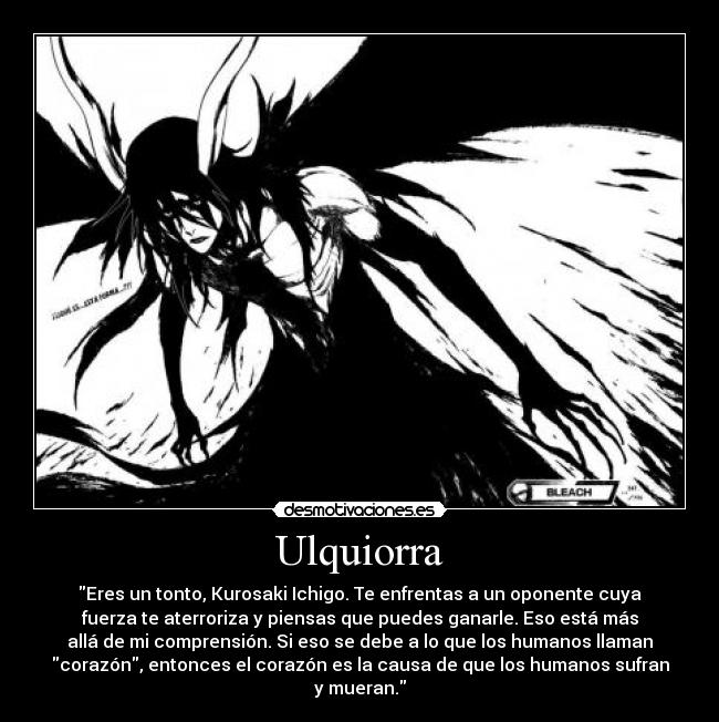 Ulquiorra - Eres un tonto, Kurosaki Ichigo. Te enfrentas a un oponente cuya
fuerza te aterroriza y piensas que puedes ganarle. Eso está más
allá de mi comprensión. Si eso se debe a lo que los humanos llaman
corazón, entonces el corazón es la causa de que los humanos sufran
y mueran.