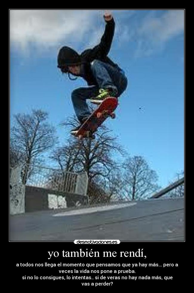 yo también me rendí, - a todos nos llega el momento que pensamos que ya hay más... pero a
veces la vida nos pone a prueba.
si no lo consigues, lo intentas.. si de veras no hay nada más, que
vas a perder?