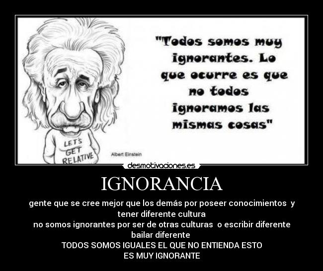 IGNORANCIA - gente que se cree mejor que los demás por poseer conocimientos y
tener diferente cultura
no somos ignorantes por ser de otras culturas o escribir diferente
bailar diferente
TODOS SOMOS IGUALES EL QUE NO ENTIENDA ESTO
ES MUY IGNORANTE