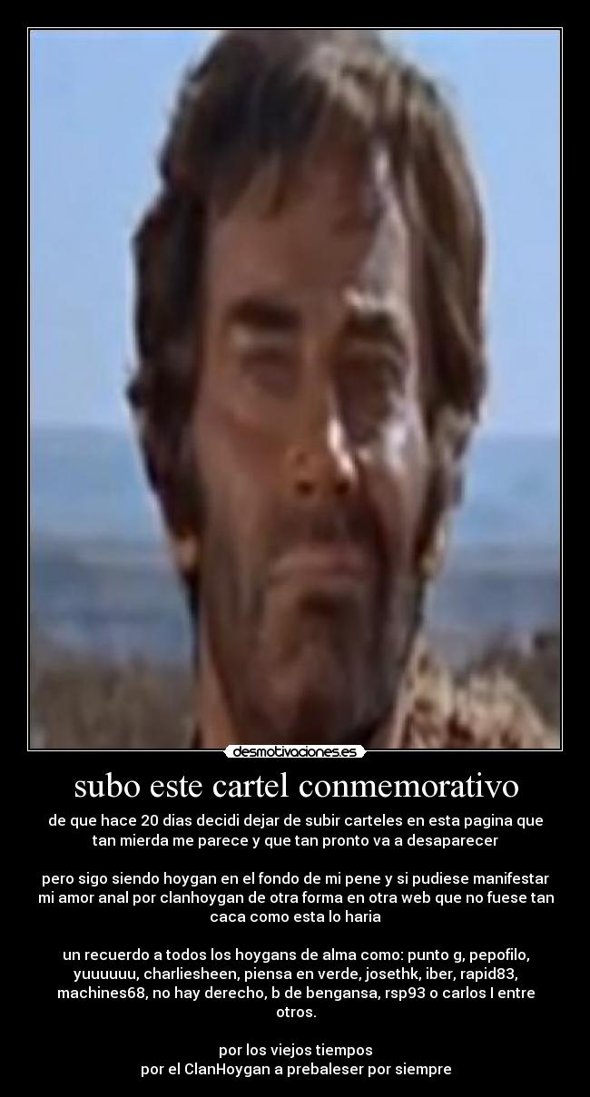 subo este cartel conmemorativo - de que hace 20 dias decidi dejar de subir carteles en esta pagina que
tan mierda me parece y que tan pronto va a desaparecer
pero sigo siendo hoygan en el fondo de mi pene y si pudiese manifestar
mi amor anal por clanhoygan de otra forma en otra web que no fuese tan
caca como esta lo haria
un recuerdo a todos los hoygans de alma como: punto g, pepofilo,
yuuuuuu, charliesheen, piensa en verde, josethk, iber, rapid83,
machines68, no hay derecho, b de bengansa, rsp93 o carlos I entre
otros.
por los viejos tiempos
por el ClanHoygan a prebaleser por siempre