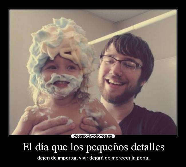 El día que los pequeños detalles - dejen de importar, vivir dejará de merecer la pena.