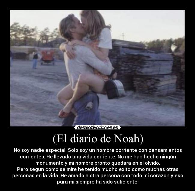 (El diario de Noah) - No soy nadie especial. Solo soy un hombre corriente con pensamientos
corrientes. He llevado una vida corriente. No me han hecho ningún
monumento y mi nombre pronto quedara en el olvido.
Pero segun como se mire he tenido mucho exito como muchas otras
personas en la vida. He amado a otra persona con todo mi corazon y eso
para mi siempre ha sido suficiente.