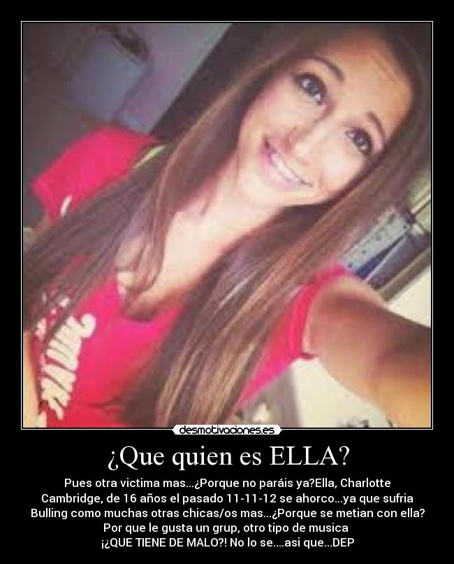 ¿Que quien es ELLA? - Pues otra victima mas...¿Porque no paráis ya?Ella, Charlotte
Cambridge, de 16 años el pasado 11-11-12 se ahorco...ya que sufria
Bulling como muchas otras chicas/os mas...¿Porque se metian con ella?
Por que le gusta un grup, otro tipo de musica 
¡¿QUE TIENE DE MALO?! No lo se....asi que...DEP