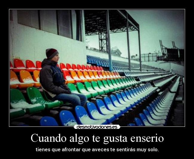 Cuando algo te gusta enserio - tienes que afrontar que aveces te sentirás muy solo.