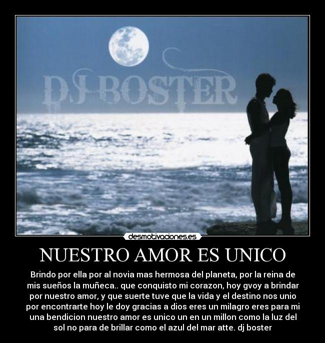 NUESTRO AMOR ES UNICO - Brindo por ella por al novia mas hermosa del planeta, por la reina de
mis sueños la muñeca.. que conquisto mi corazon, hoy gvoy a brindar
por nuestro amor, y que suerte tuve que la vida y el destino nos unio
por encontrarte hoy le doy gracias a dios eres un milagro eres para mi
una bendicion nuestro amor es unico un en un millon como la luz del
sol no para de brillar como el azul del mar atte. dj boster