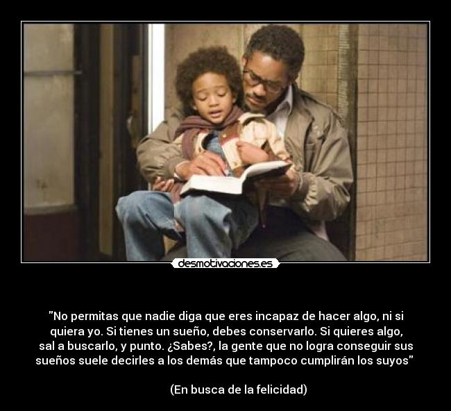 - No permitas que nadie diga que eres incapaz de hacer algo, ni si
quiera yo. Si tienes un sueño, debes conservarlo. Si quieres algo,
sal a buscarlo, y punto. ¿Sabes?, la gente que no logra conseguir sus
sueños suele decirles a los demás que tampoco cumplirán los suyos
(En busca de la felicidad)
