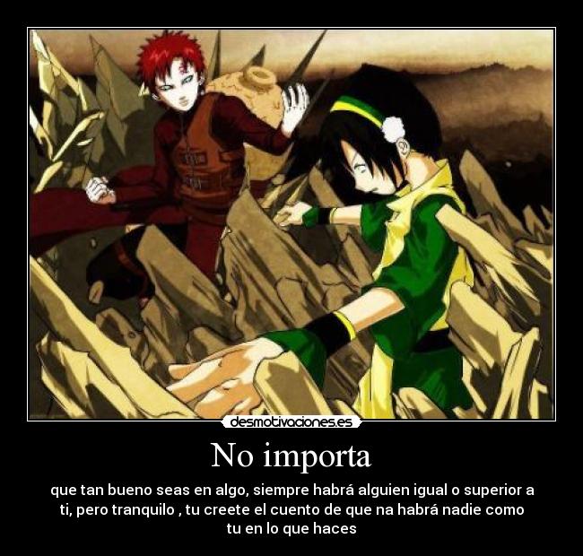 No importa - que tan bueno seas en algo, siempre habrá alguien igual o superior a
ti, pero tranquilo , tu creete el cuento de que na habrá nadie como
tu en lo que haces