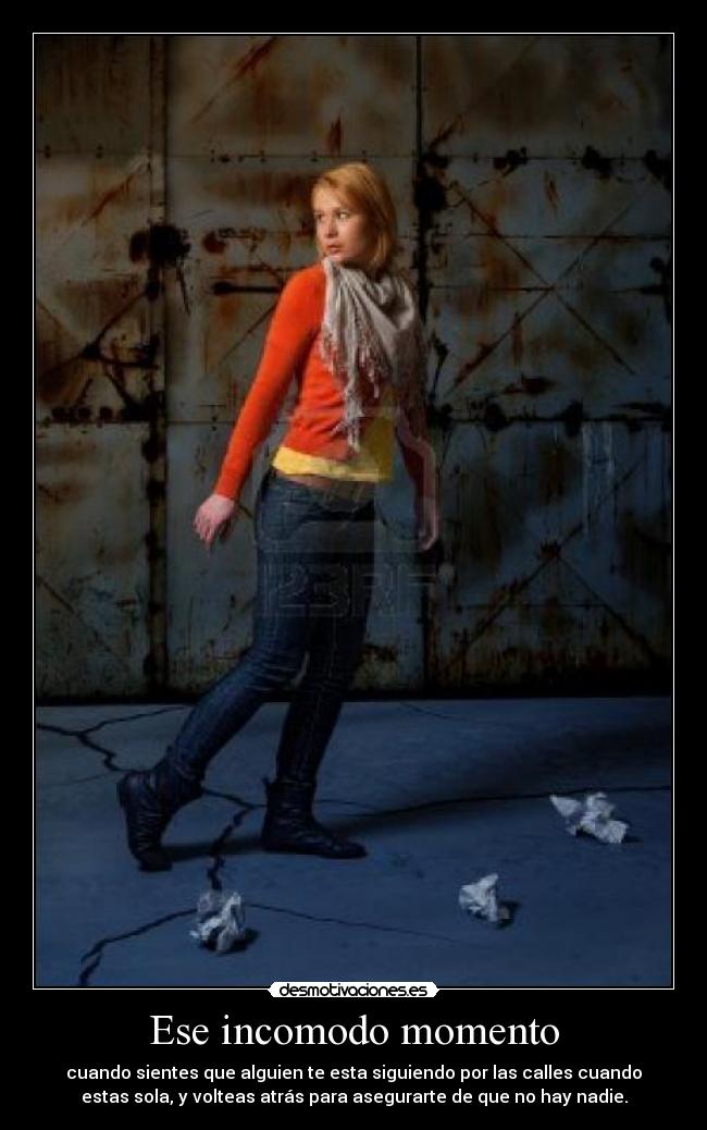Ese incomodo momento - cuando sientes que alguien te esta siguiendo por las calles cuando
estas sola, y volteas atrás para asegurarte de que no hay nadie.