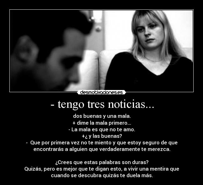 - tengo tres noticias... - dos buenas y una mala.
+ dime la mala primero...
- La mala es que no te amo.
+¿ y las buenas?
- Que por primera vez no te miento y que estoy seguro de que
encontrarás a alguien que verdaderamente te merezca.
¿Crees que estas palabras son duras?
Quizás, pero es mejor que te digan esto, a vivir una mentira que
cuando se descubra quizás te duela más.