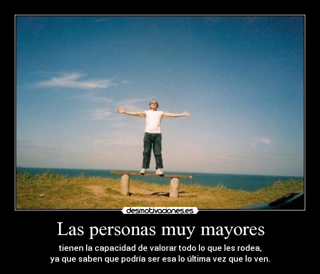 Las personas muy mayores - tienen la capacidad de valorar todo lo que les rodea,
ya que saben que podría ser esa lo última vez que lo ven.