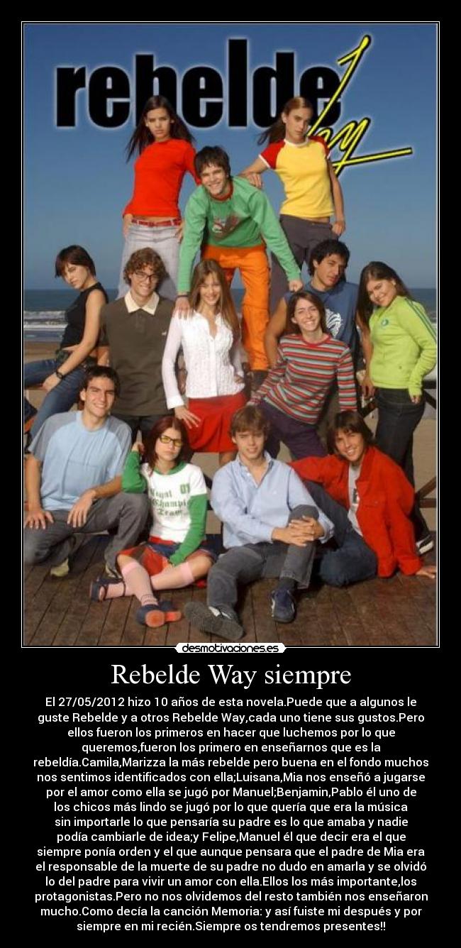Rebelde Way siempre - El 27/05/2012 hizo 10 años de esta novela.Puede que a algunos le
guste Rebelde y a otros Rebelde Way,cada uno tiene sus gustos.Pero
ellos fueron los primeros en hacer que luchemos por lo que
queremos,fueron los primero en enseñarnos que es la
rebeldía.Camila,Marizza la más rebelde pero buena en el fondo muchos
nos sentimos identificados con ella;Luisana,Mia nos enseñó a jugarse
por el amor como ella se jugó por Manuel;Benjamin,Pablo él uno de
los chicos más lindo se jugó por lo que quería que era la música
sin importarle lo que pensaría su padre es lo que amaba y nadie
podía cambiarle de idea;y Felipe,Manuel él que decir era el que
siempre ponía orden y el que aunque pensara que el padre de Mia era
el responsable de la muerte de su padre no dudo en amarla y se olvidó
lo del padre para vivir un amor con ella.Ellos los más importante,los
protagonistas.Pero no nos olvidemos del resto también nos enseñaron
mucho.Como decía la canción Memoria: y así fuiste mi después y por
siempre en mi recién.Siempre os tendremos presentes!!