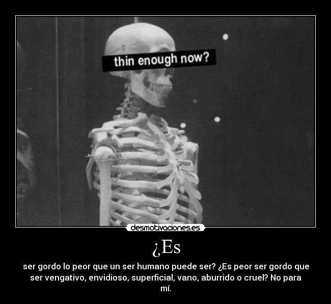 ¿Es - ser gordo lo peor que un ser humano puede ser? ¿Es peor ser gordo que
ser vengativo, envidioso, superficial, vano, aburrido o cruel? No para
mí.