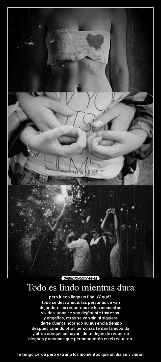 Todo es lindo mientras dura - pero luego llega un final ¿Y qué?
Todo se desvanece, las personas se van
dejándote los recuerdos de los momentos
vividos, unas se van dejándote tristezas
y engaños, otras se van sin ni siquiera
darte cuenta notando su ausencia tiempo
después cuando otras personas te dan la espalda
y otras aunque se hayan ido te dejan de recuerdo
alegrías y sonrisas que permanecerán en el recuerdo.
Te tengo cerca pero extraño los momentos que un día se vivieron.