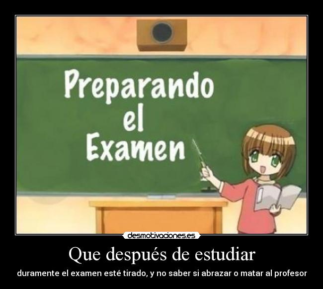 Que después de estudiar - duramente el examen esté tirado, y no saber si abrazar o matar al profesor