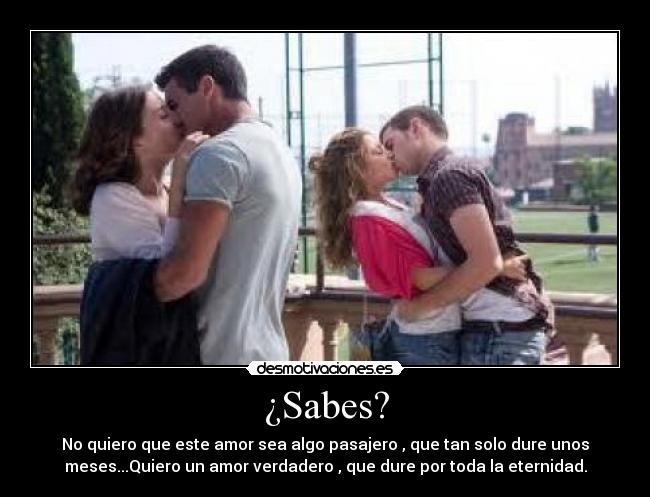 ¿Sabes? - No quiero que este amor sea algo pasajero , que tan solo dure unos
meses...Quiero un amor verdadero , que dure por toda la eternidad.