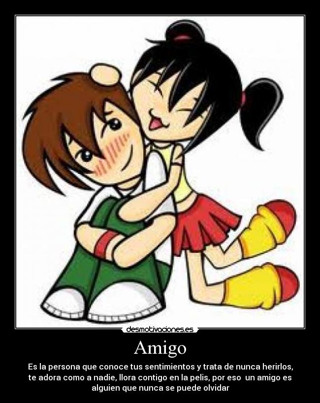 Amigo - Es la persona que conoce tus sentimientos y trata de nunca herirlos,
te adora como a nadie, llora contigo en la pelis, por eso un amigo es
alguien que nunca se puede olvidar