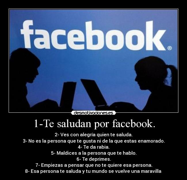 1-Te saludan por facebook. - 2- Ves con alegría quien te saluda.
3- No es la persona que te gusta ni de la que estas enamorado.
4- Te da rabia.
5- Maldices a la persona que te hablo.
6- Te deprimes.
7- Empiezas a pensar que no te quiere esa persona.
8- Esa persona te saluda y tu mundo se vuelve una maravilla 