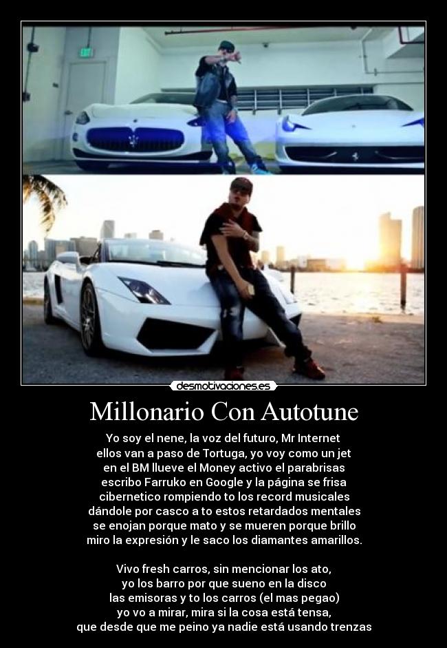 Millonario Con Autotune - Yo soy el nene, la voz del futuro, Mr Internet
ellos van a paso de Tortuga, yo voy como un jet
en el BM llueve el Money activo el parabrisas
escribo Farruko en Google y la página se frisa
cibernetico rompiendo to los record musicales
dándole por casco a to estos retardados mentales
se enojan porque mato y se mueren porque brillo
miro la expresión y le saco los diamantes amarillos.

Vivo fresh carros, sin mencionar los ato,
yo los barro por que sueno en la disco
las emisoras y to los carros (el mas pegao)
yo vo a mirar, mira si la cosa está tensa,
que desde que me peino ya nadie está usando trenzas