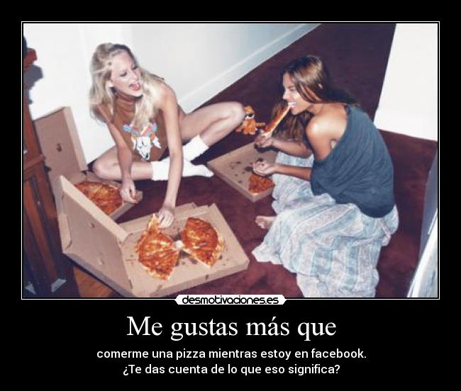Me gustas más que - comerme una pizza mientras estoy en facebook.
¿Te das cuenta de lo que eso significa?