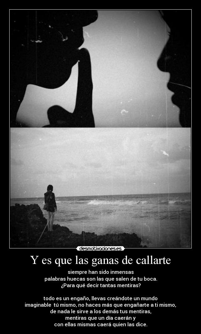 Y es que las ganas de callarte - siempre han sido inmensas
palabras huecas son las que salen de tu boca.
¿Para qué decir tantas mentiras?
todo es un engaño, llevas creándote un mundo
imaginable tú mismo, no haces más que engañarte a ti mismo,
de nada le sirve a los demás tus mentiras,
mentiras que un día caerán y
con ellas mismas caerá quien las dice.