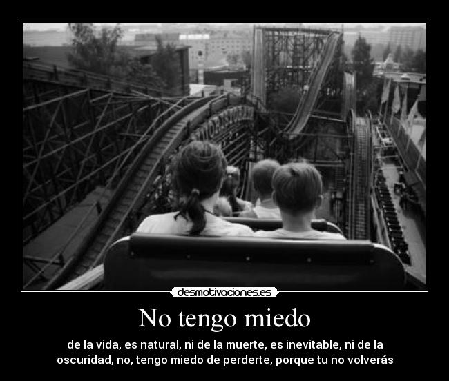 No tengo miedo - de la vida, es natural, ni de la muerte, es inevitable, ni de la
oscuridad, no, tengo miedo de perderte, porque tu no volverás