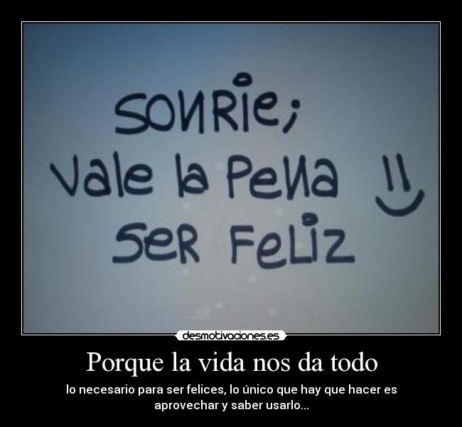 Porque la vida nos da todo - lo necesario para ser felices, lo único que hay que hacer es
aprovechar y saber usarlo...