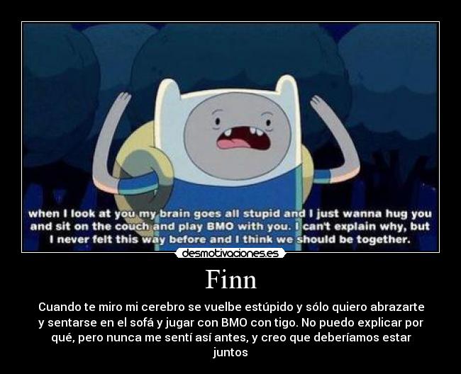 Finn - Cuando te miro mi cerebro se vuelbe estúpido y sólo quiero abrazarte
y sentarse en el sofá y jugar con BMO con tigo. No puedo explicar por
qué, pero nunca me sentí así antes, y creo que deberíamos estar
juntos
