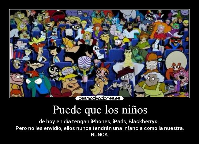 Puede que los niños - de hoy en día tengan iPhones, iPads, Blackberrys...
Pero no les envidio, ellos nunca tendrán una infancia como la nuestra.
NUNCA.