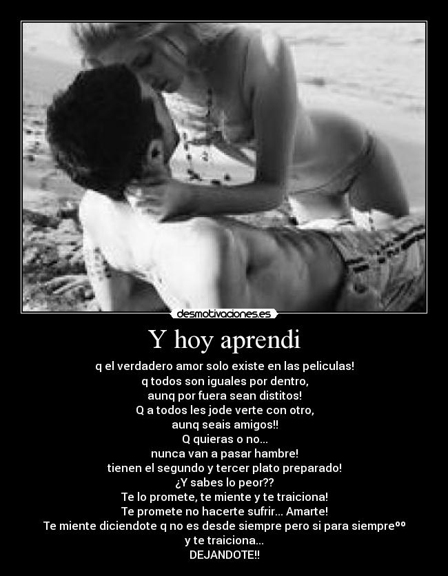 Y hoy aprendi - q el verdadero amor solo existe en las peliculas!
q todos son iguales por dentro,
aunq por fuera sean distitos!
Q a todos les jode verte con otro,
aunq seais amigos!!
Q quieras o no...
nunca van a pasar hambre!
tienen el segundo y tercer plato preparado!
¿Y sabes lo peor??
Te lo promete, te miente y te traiciona!
Te promete no hacerte sufrir... Amarte!
Te miente diciendote q no es desde siempre pero si para siempreºº
y te traiciona...
DEJANDOTE!!