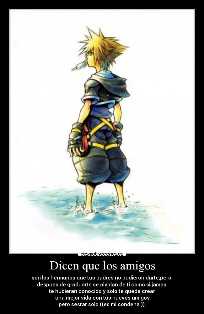 Dicen que los amigos - son los hermanos que tus padres no pudieron darte,pero 
despues de graduarte se olvidan de ti como si jamas 
te hubieran conocido y solo te queda crear
una mejor vida con tus nuevos amigos
pero sestar solo ((es mi condena )).