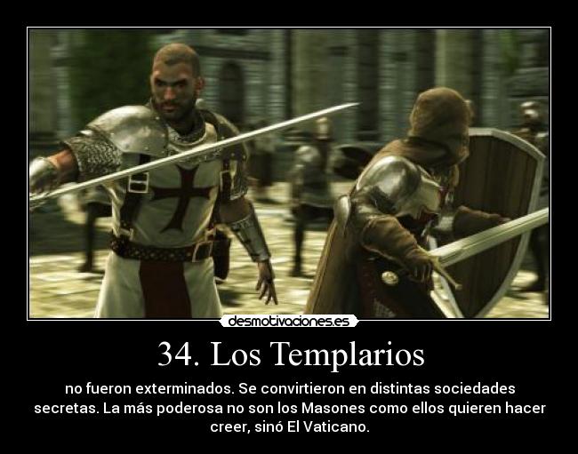 34. Los Templarios - no fueron exterminados. Se convirtieron en distintas sociedades
secretas. La más poderosa no son los Masones como ellos quieren hacer
creer, sinó El Vaticano.