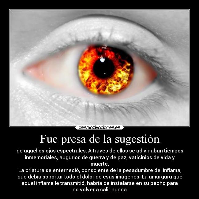 Fue presa de la sugestión - de aquellos ojos espectrales. A través de ellos se adivinaban tiempos
inmemoriales, augurios de guerra y de paz, vaticinios de vida y
muerte.
La criatura se enterneció, consciente de la pesadumbre del inflama,
que debía soportar todo el dolor de esas imágenes. La amargura que
aquel inflama le transmitió, habría de instalarse en su pecho para
no volver a salir nunca