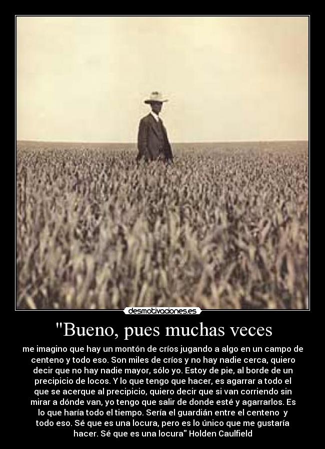 Bueno, pues muchas veces - me imagino que hay un montón de críos jugando a algo en un campo de
centeno y todo eso. Son miles de críos y no hay nadie cerca, quiero
decir que no hay nadie mayor, sólo yo. Estoy de pie, al borde de un
precipicio de locos. Y lo que tengo que hacer, es agarrar a todo el
que se acerque al precipicio, quiero decir que si van corriendo sin
mirar a dónde van, yo tengo que salir de donde esté y agarrarlos. Es
lo que haría todo el tiempo. Sería el guardián entre el centeno  y
todo eso. Sé que es una locura, pero es lo único que me gustaría
hacer. Sé que es una locura Holden Caulfield