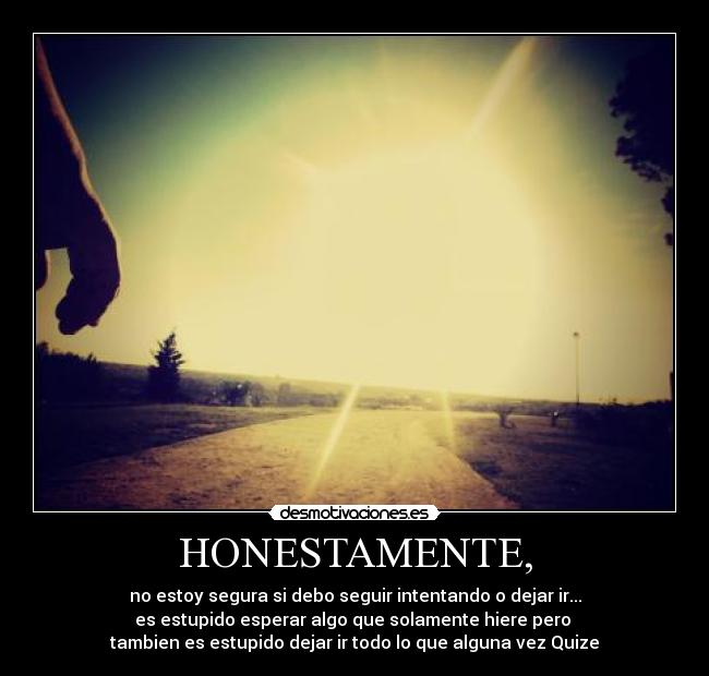 HONESTAMENTE, - no estoy segura si debo seguir intentando o dejar ir...
es estupido esperar algo que solamente hiere pero
tambien es estupido dejar ir todo lo que alguna vez Quize