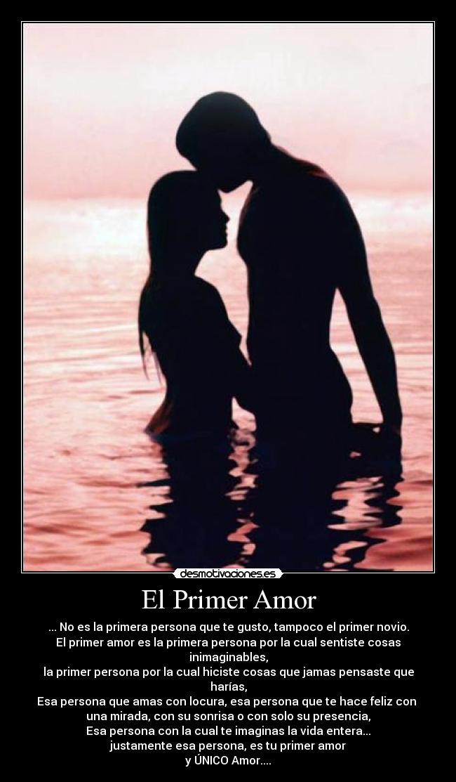 El Primer Amor - ... No es la primera persona que te gusto, tampoco el primer novio.
El primer amor es la primera persona por la cual sentiste cosas inimaginables,
la primer persona por la cual hiciste cosas que jamas pensaste que harías,
Esa persona que amas con locura, esa persona que te hace feliz con 
una mirada, con su sonrisa o con solo su presencia,
Esa persona con la cual te imaginas la vida entera...
justamente esa persona, es tu primer amor
y ÚNICO Amor....
