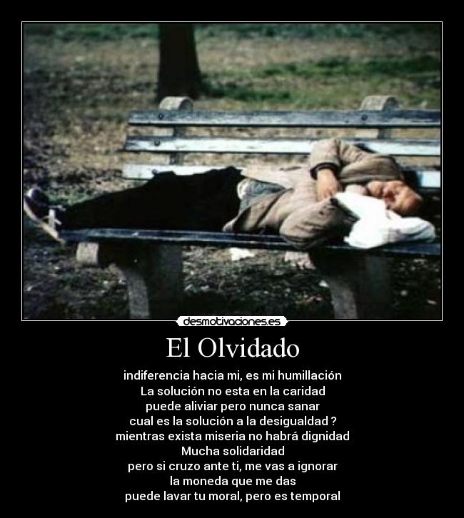 El Olvidado - indiferencia hacia mi, es mi humillación
La solución no esta en la caridad
puede aliviar pero nunca sanar
cual es la solución a la desigualdad ?
mientras exista miseria no habrá dignidad
Mucha solidaridad
pero si cruzo ante ti, me vas a ignorar
la moneda que me das
puede lavar tu moral, pero es temporal