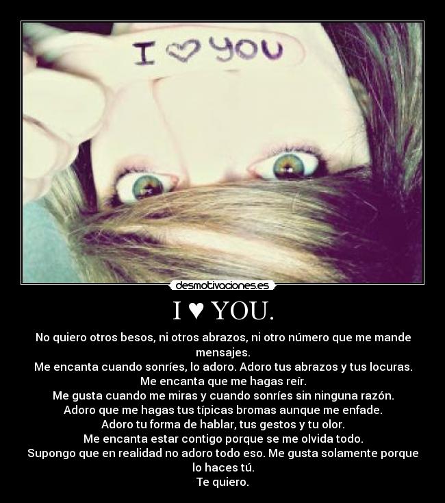 I ♥ YOU. - No quiero otros besos, ni otros abrazos, ni otro número que me mande mensajes.
Me encanta cuando sonríes, lo adoro. Adoro tus abrazos y tus locuras.
Me encanta que me hagas reír.
Me gusta cuando me miras y cuando sonríes sin ninguna razón.
Adoro que me hagas tus típicas bromas aunque me enfade.
Adoro tu forma de hablar, tus gestos y tu olor.
Me encanta estar contigo porque se me olvida todo.
Supongo que en realidad no adoro todo eso. Me gusta solamente porque lo haces tú.
Te quiero.