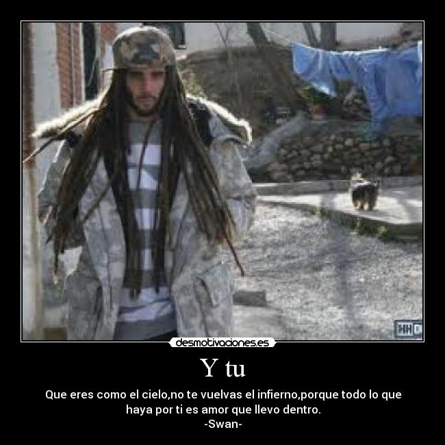 Y tu - Que eres como el cielo,no te vuelvas el infierno,porque todo lo que
haya por ti es amor que llevo dentro.
-Swan-