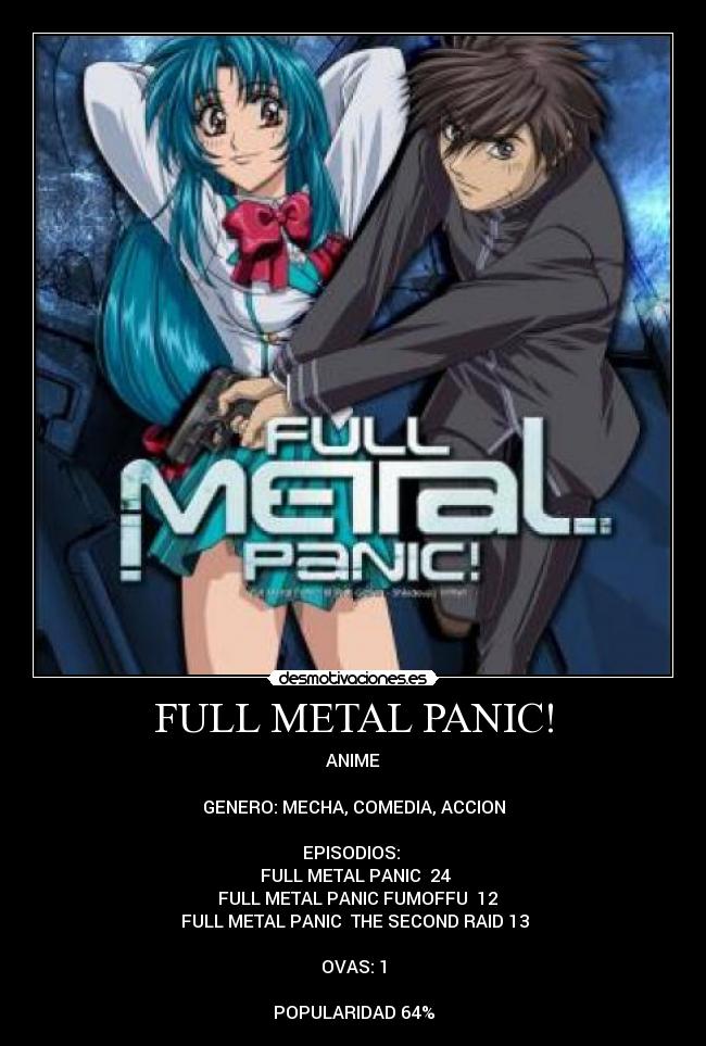 FULL METAL PANIC! - ANIME

GENERO: MECHA, COMEDIA, ACCION

EPISODIOS: 
♣FULL METAL PANIC  24
♣ FULL METAL PANIC FUMOFFU  12
♣FULL METAL PANIC  THE SECOND RAID 13

OVAS: 1

POPULARIDAD 64%