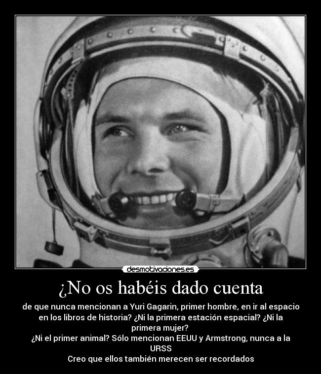 ¿No os habéis dado cuenta - de que nunca mencionan a Yuri Gagarin, primer hombre, en ir al espacio
en los libros de historia? ¿Ni la primera estación espacial? ¿Ni la
primera mujer? 
¿Ni el primer animal? Sólo mencionan EEUU y Armstrong, nunca a la
URSS
Creo que ellos también merecen ser recordados