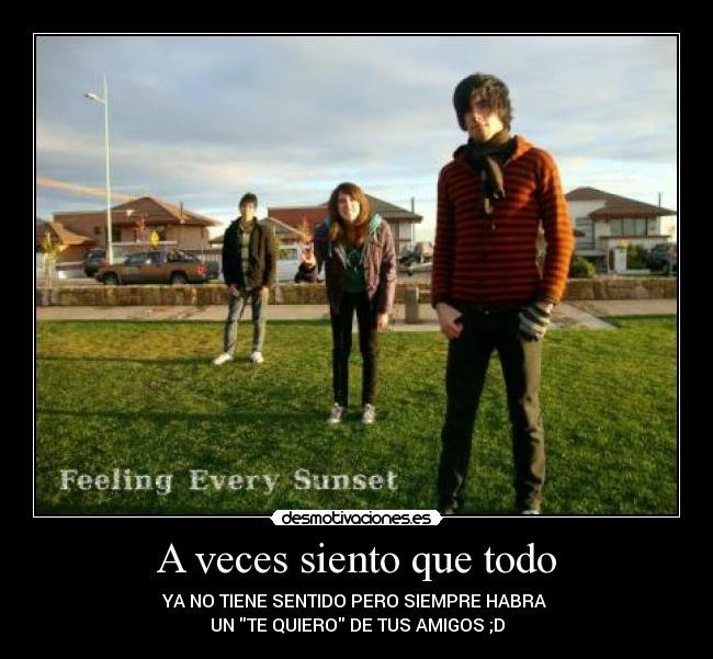 A veces siento que todo - YA NO TIENE SENTIDO PERO SIEMPRE HABRA 
UN TE QUIERO DE TUS AMIGOS ;D