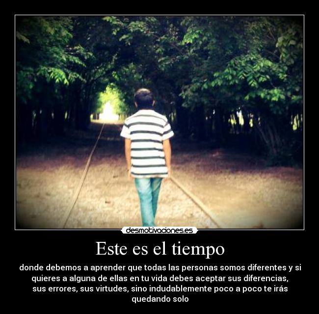 Este es el tiempo - donde debemos a aprender que todas las personas somos diferentes y si
quieres a alguna de ellas en tu vida debes aceptar sus diferencias,
sus errores, sus virtudes, sino indudablemente poco a poco te irás
quedando solo