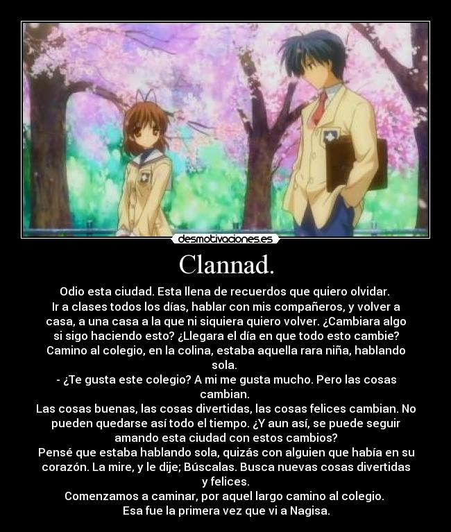 Clannad. - Odio esta ciudad. Esta llena de recuerdos que quiero olvidar.
Ir a clases todos los días, hablar con mis compañeros, y volver a
casa, a una casa a la que ni siquiera quiero volver. ¿Cambiara algo
si sigo haciendo esto? ¿Llegara el día en que todo esto cambie?
Camino al colegio, en la colina, estaba aquella rara niña, hablando
sola.
- ¿Te gusta este colegio? A mi me gusta mucho. Pero las cosas
cambian.
Las cosas buenas, las cosas divertidas, las cosas felices cambian. No
pueden quedarse así todo el tiempo. ¿Y aun así, se puede seguir
amando esta ciudad con estos cambios?
Pensé que estaba hablando sola, quizás con alguien que había en su
corazón. La mire, y le dije; Búscalas. Busca nuevas cosas divertidas
y felices.
Comenzamos a caminar, por aquel largo camino al colegio.
Esa fue la primera vez que vi a Nagisa.